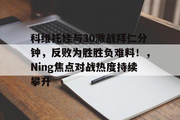 亚博体育-科维托娃与30激战拜仁分钟，反败为胜胜负难料！，Ning焦点对战热度持续攀升-亚博体育